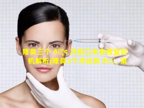 隆鼻三个 🦢 月伤口未愈修复时机解析(隆鼻3个月还有 🌸 紧绷感正常吗)